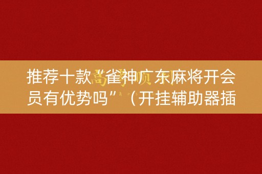 推荐十款“雀神广东麻将开会员有优势吗”（开挂辅助器插件)