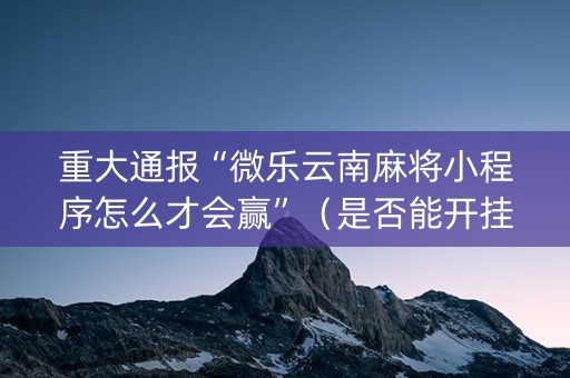 重大通报“微乐云南麻将小程序怎么才会赢”（是否能开挂)