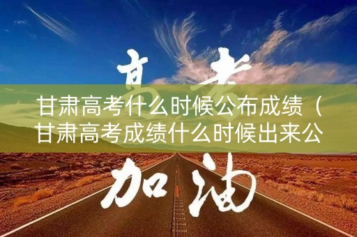 甘肃高考什么时候公布成绩（甘肃高考成绩什么时候出来公布时间）