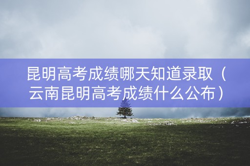 昆明高考成绩哪天知道录取（云南昆明高考成绩什么公布）