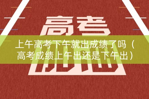 上午高考下午就出成绩了吗（高考成绩上午出还是下午出）