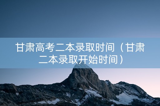 甘肃高考二本录取时间（甘肃二本录取开始时间）