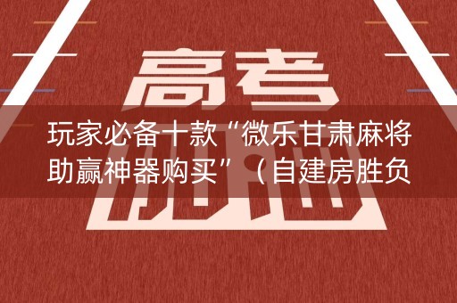 玩家必备十款“微乐甘肃麻将助赢神器购买”（自建房胜负规律)