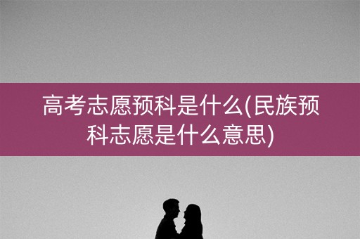 高考志愿预科是什么(民族预科志愿是什么意思)