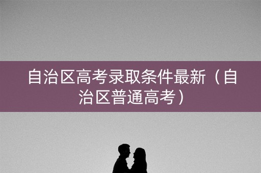 自治区高考录取条件最新（自治区普通高考）
