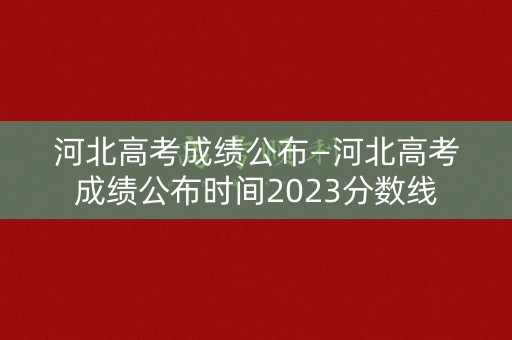 河北高考成绩公布—河北高考成绩公布时间2023分数线