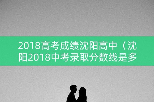 2018高考成绩沈阳高中（沈阳2018中考录取分数线是多少）