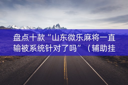 盘点十款“山东微乐麻将一直输被系统针对了吗”（辅助挂发牌规律)