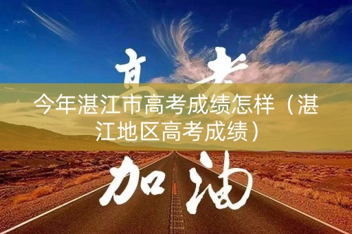 今年湛江市高考成绩怎样（湛江地区高考成绩）