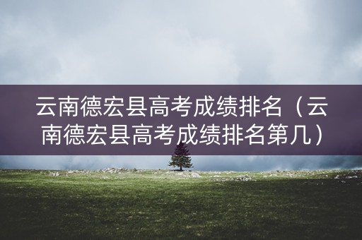 云南德宏县高考成绩排名（云南德宏县高考成绩排名第几）