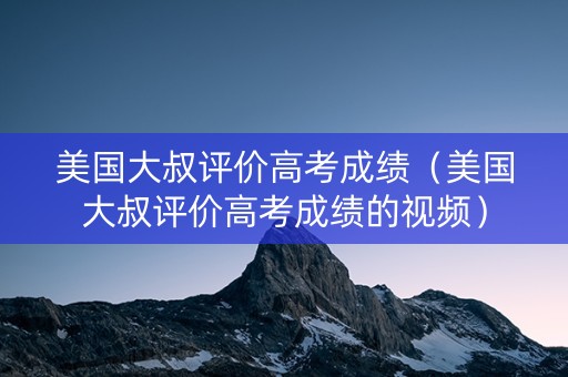 美国大叔评价高考成绩（美国大叔评价高考成绩的视频）