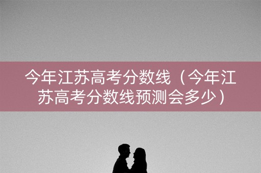 今年江苏高考分数线（今年江苏高考分数线预测会多少）