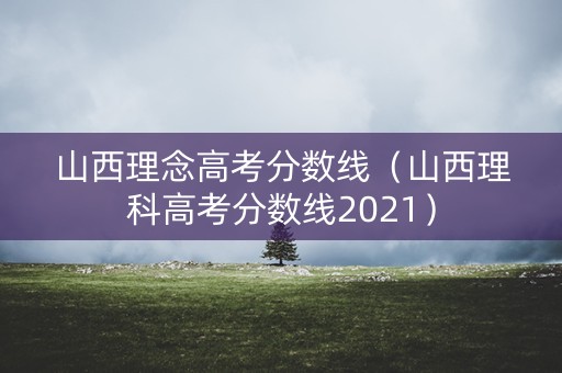 山西理念高考分数线（山西理科高考分数线2021）