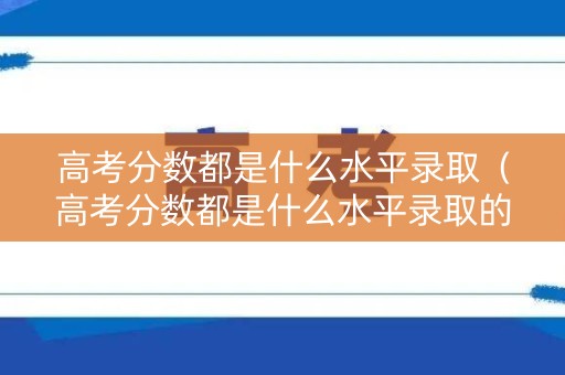 高考分数都是什么水平录取（高考分数都是什么水平录取的）