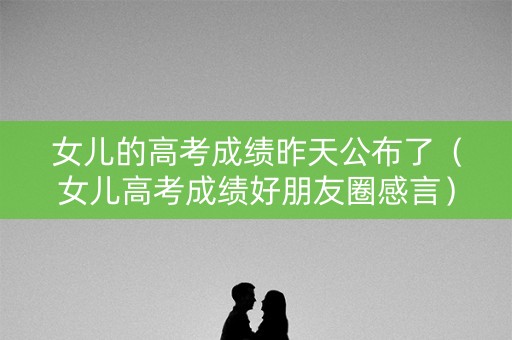 女儿的高考成绩昨天公布了（女儿高考成绩好朋友圈感言）