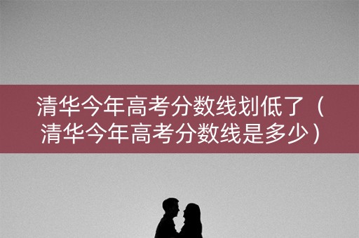 清华今年高考分数线划低了（清华今年高考分数线是多少）
