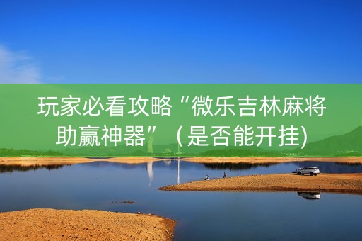 玩家必看攻略“微乐吉林麻将助赢神器”（是否能开挂)