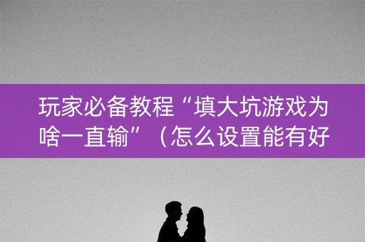 玩家必备教程“填大坑游戏为啥一直输”（怎么设置能有好牌)
