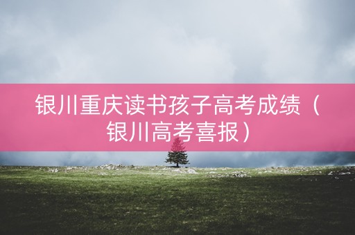 银川重庆读书孩子高考成绩（银川高考喜报）