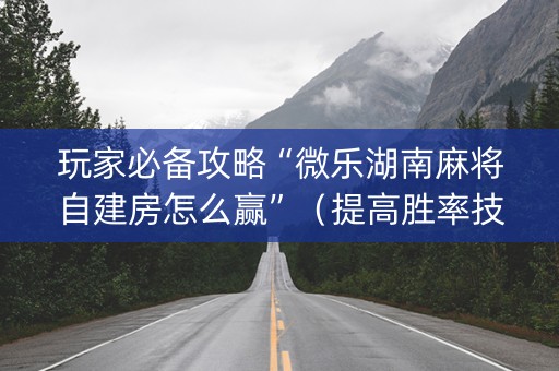 玩家必备攻略“微乐湖南麻将自建房怎么赢”（提高胜率技巧)
