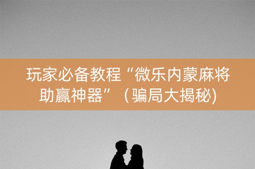 玩家必备教程“微乐内蒙麻将助赢神器”（骗局大揭秘)