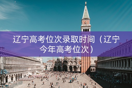辽宁高考位次录取时间（辽宁今年高考位次）