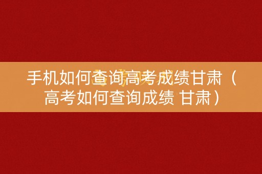 手机如何查询高考成绩甘肃（高考如何查询成绩 甘肃）