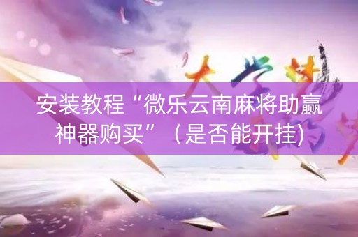 安装教程“微乐云南麻将助赢神器购买”（是否能开挂)