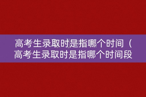 高考生录取时是指哪个时间（高考生录取时是指哪个时间段）