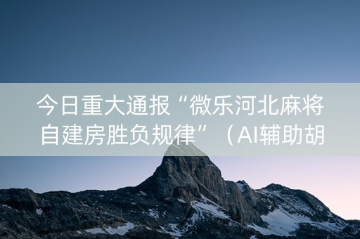 今日重大通报“微乐河北麻将自建房胜负规律”（AI辅助胡牌规则)