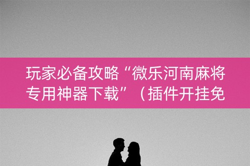 玩家必备攻略“微乐河南麻将专用神器下载”（插件开挂免费AI)