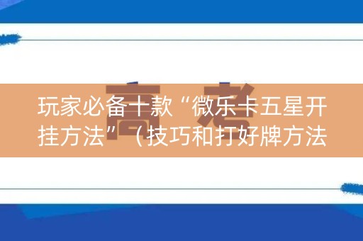 玩家必备十款“微乐卡五星开挂方法”（技巧和打好牌方法)