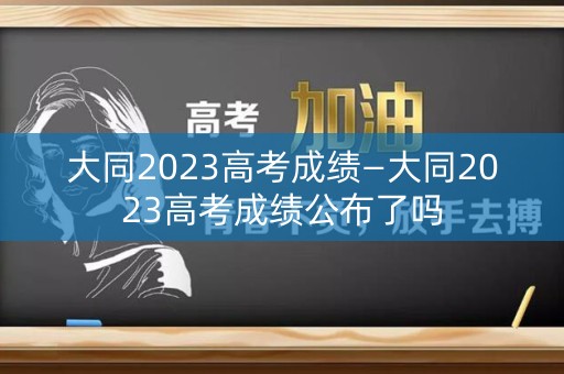 大同2023高考成绩—大同2023高考成绩公布了吗