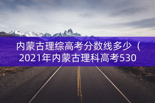 内蒙古理综高考分数线多少（2021年内蒙古理科高考530分）