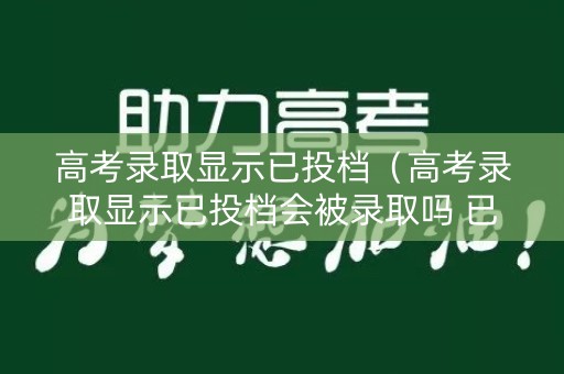 高考录取显示已投档（高考录取显示已投档会被录取吗 已投档一定会被录取吗）