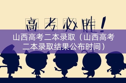 山西高考二本录取（山西高考二本录取结果公布时间）