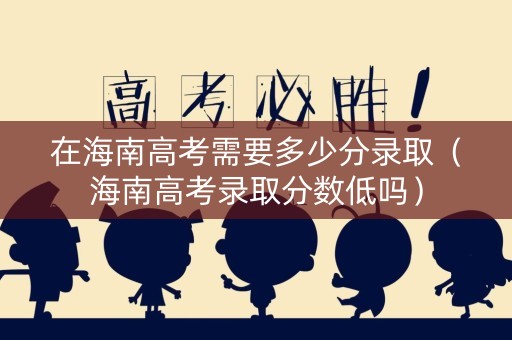 在海南高考需要多少分录取（海南高考录取分数低吗）