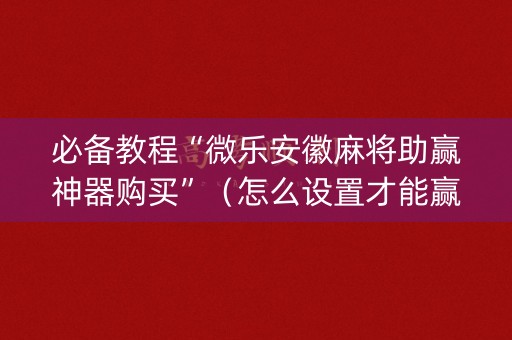 必备教程“微乐安徽麻将助赢神器购买”（怎么设置才能赢)
