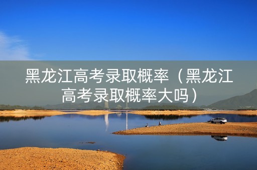 黑龙江高考录取概率（黑龙江高考录取概率大吗）