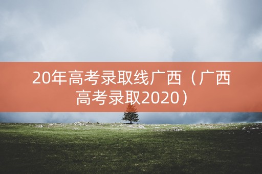 20年高考录取线广西（广西高考录取2020）
