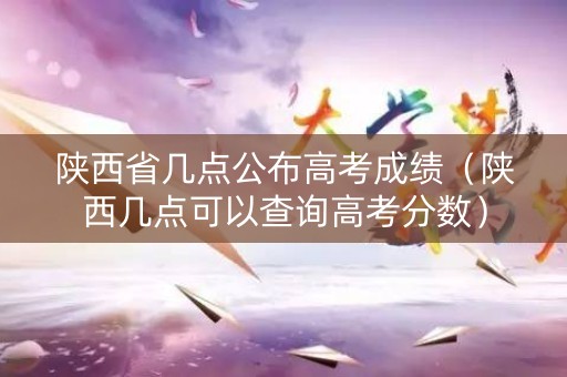 陕西省几点公布高考成绩（陕西几点可以查询高考分数）