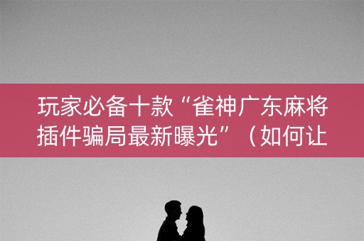 玩家必备十款“雀神广东麻将插件骗局最新曝光”（如何让系统发好牌)