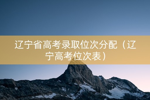 辽宁省高考录取位次分配（辽宁高考位次表）