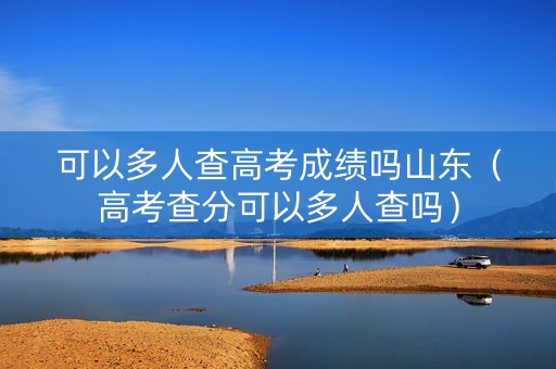 可以多人查高考成绩吗山东（高考查分可以多人查吗）