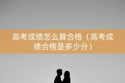 高考成绩怎么算合格（高考成绩合格是多少分）