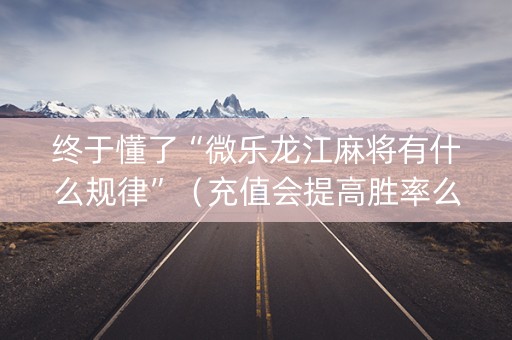 终于懂了“微乐龙江麻将有什么规律”（充值会提高胜率么)