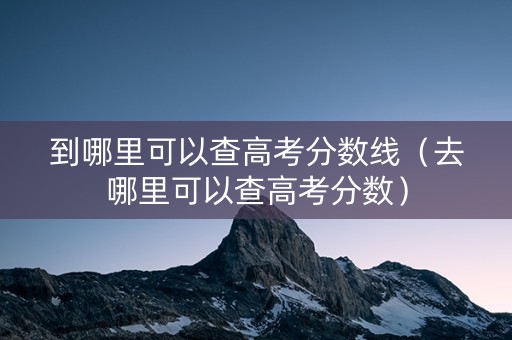 到哪里可以查高考分数线（去哪里可以查高考分数）