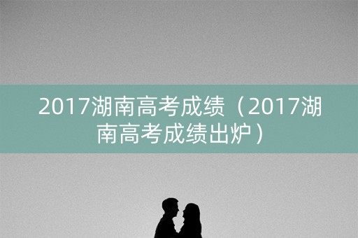 2017湖南高考成绩（2017湖南高考成绩出炉）