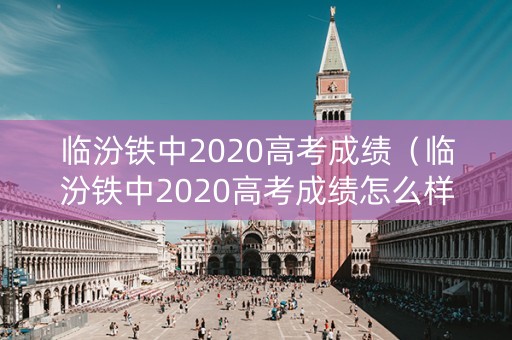 临汾铁中2020高考成绩（临汾铁中2020高考成绩怎么样）