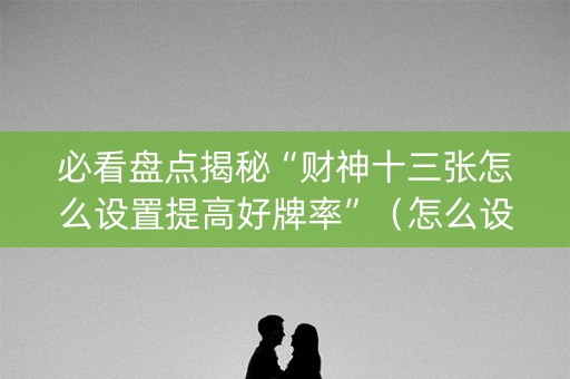 必看盘点揭秘“财神十三张怎么设置提高好牌率”（怎么设置才能赢)